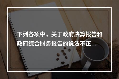 下列各项中，关于政府决算报告和政府综合财务报告的说法不正确的