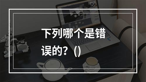 下列哪个是错误的？()