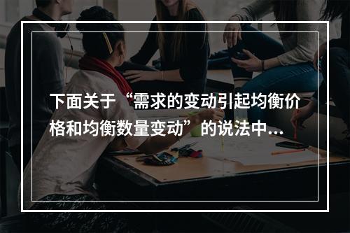 下面关于“需求的变动引起均衡价格和均衡数量变动”的说法中正确