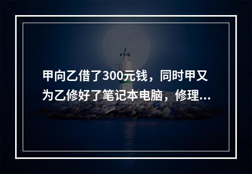 甲向乙借了300元钱，同时甲又为乙修好了笔记本电脑，修理费恰