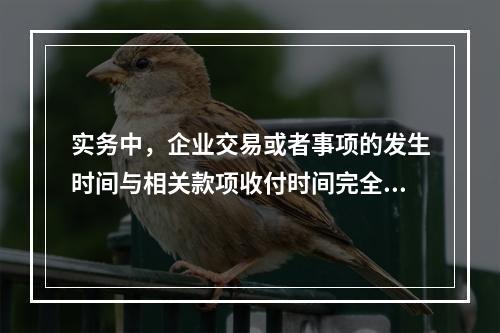 实务中，企业交易或者事项的发生时间与相关款项收付时间完全一致