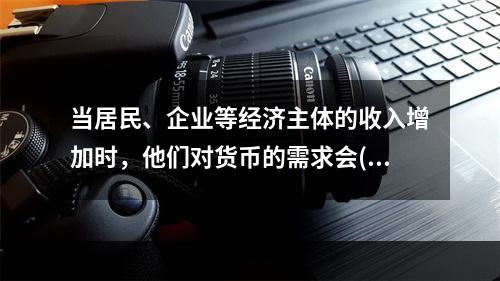 当居民、企业等经济主体的收入增加时，他们对货币的需求会()。