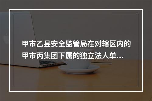 甲市乙县安全监管局在对辖区内的甲市丙集团下属的独立法人单位丁