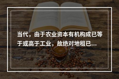 当代，由于农业资本有机构成已等于或高于工业，故绝对地租已不存