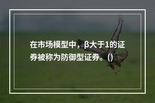 在市场模型中，β大于1的证券被称为防御型证券。()