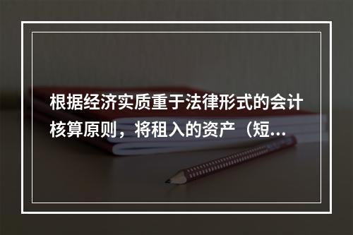 根据经济实质重于法律形式的会计核算原则，将租入的资产（短期租