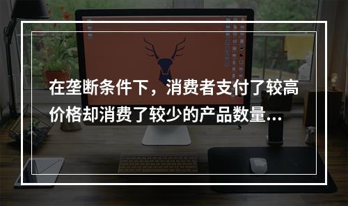 在垄断条件下，消费者支付了较高价格却消费了较少的产品数量。(