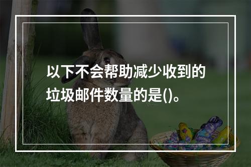 以下不会帮助减少收到的垃圾邮件数量的是()。