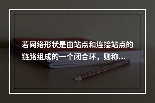 若网络形状是由站点和连接站点的链路组成的一个闭合环，则称这种