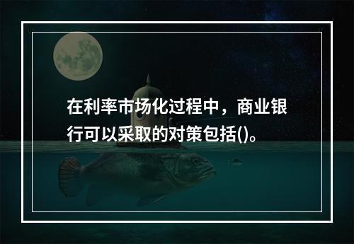 在利率市场化过程中，商业银行可以采取的对策包括()。