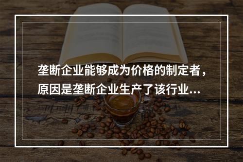 垄断企业能够成为价格的制定者，原因是垄断企业生产了该行业的全