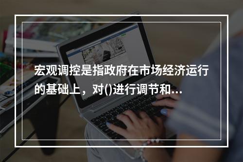 宏观调控是指政府在市场经济运行的基础上，对()进行调节和控制