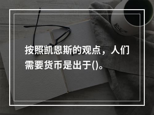 按照凯恩斯的观点，人们需要货币是出于()。