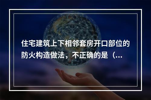 住宅建筑上下相邻套房开口部位的防火构造做法，不正确的是（　　