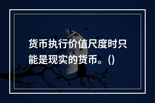 货币执行价值尺度时只能是现实的货币。()