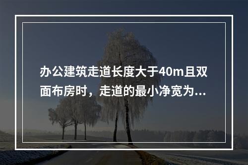 办公建筑走道长度大于40m且双面布房时，走道的最小净宽为（　