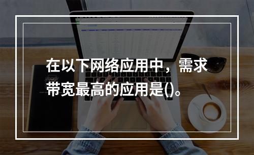 在以下网络应用中，需求带宽最高的应用是()。