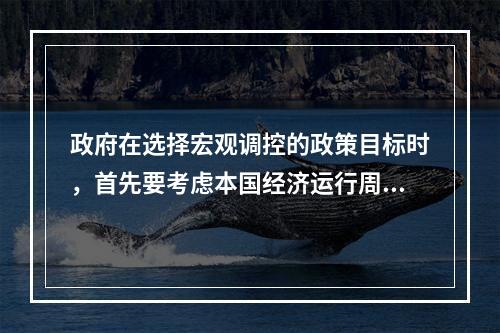 政府在选择宏观调控的政策目标时，首先要考虑本国经济运行周期的