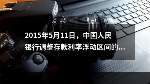 2015年5月11日，中国人民银行调整存款利率浮动区间的上限