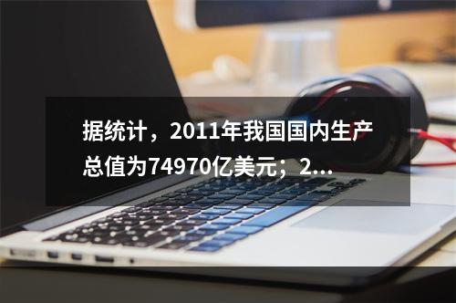 据统计，2011年我国国内生产总值为74970亿美元；201