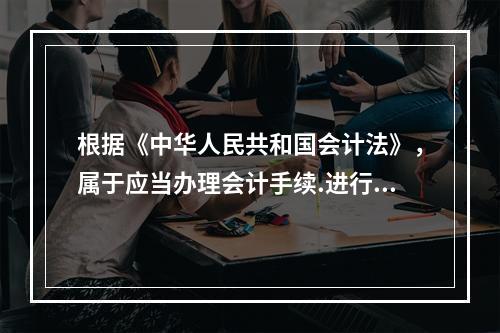 根据《中华人民共和国会计法》，属于应当办理会计手续.进行会计