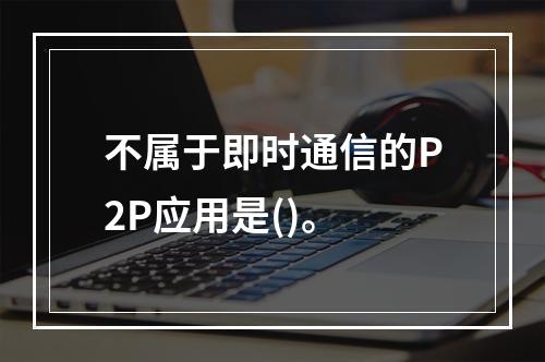 不属于即时通信的P2P应用是()。