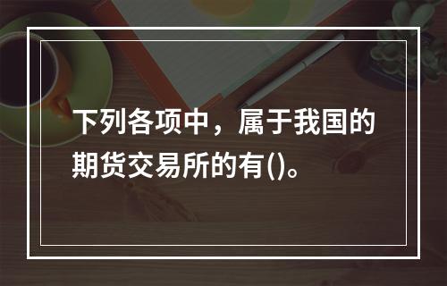 下列各项中，属于我国的期货交易所的有()。