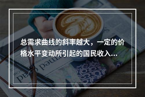 总需求曲线的斜率越大，一定的价格水平变动所引起的国民收入的变