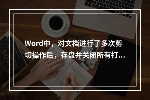 Word中，对文档进行了多次剪切操作后，存盘并关闭所有打开的