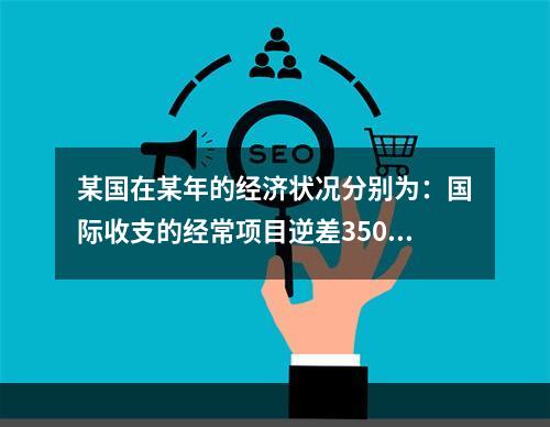 某国在某年的经济状况分别为：国际收支的经常项目逆差350亿美