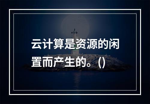 云计算是资源的闲置而产生的。()