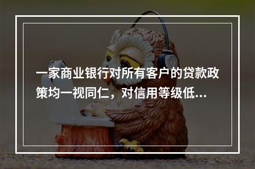 一家商业银行对所有客户的贷款政策均一视同仁，对信用等级低以及