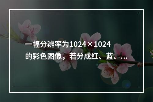 一幅分辨率为1024×1024的彩色图像，若分成红、蓝、绿3