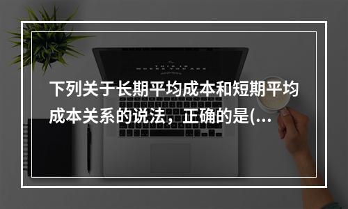 下列关于长期平均成本和短期平均成本关系的说法，正确的是()。