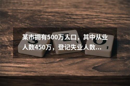 某市拥有500万人口，其中从业人数450万，登记失业人数15