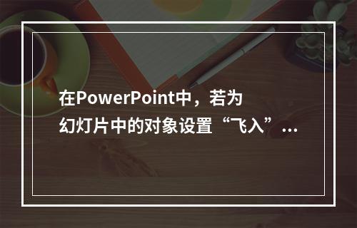 在PowerPoint中，若为幻灯片中的对象设置“飞入”，应