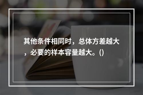 其他条件相同时，总体方差越大，必要的样本容量越大。()