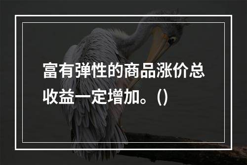 富有弹性的商品涨价总收益一定增加。()