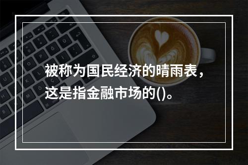 被称为国民经济的晴雨表，这是指金融市场的()。