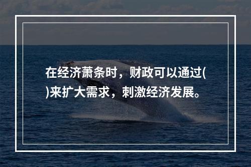 在经济萧条时，财政可以通过()来扩大需求，刺激经济发展。