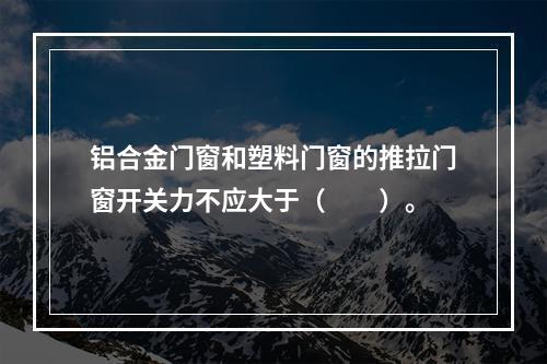 铝合金门窗和塑料门窗的推拉门窗开关力不应大于（　　）。