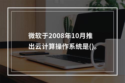 微软于2008年10月推出云计算操作系统是()。