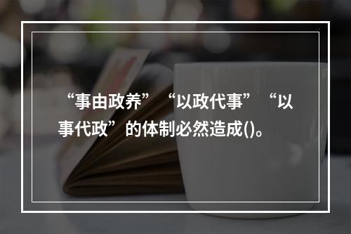 “事由政养”“以政代事”“以事代政”的体制必然造成()。