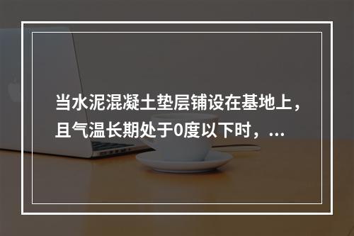 当水泥混凝土垫层铺设在基地上，且气温长期处于0度以下时，应设