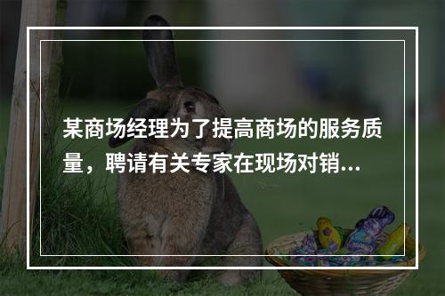 某商场经理为了提高商场的服务质量，聘请有关专家在现场对销售人