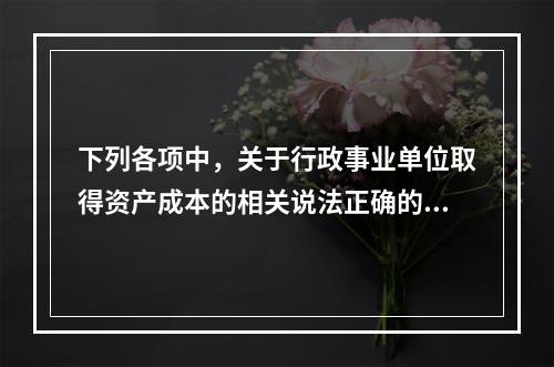 下列各项中，关于行政事业单位取得资产成本的相关说法正确的有（