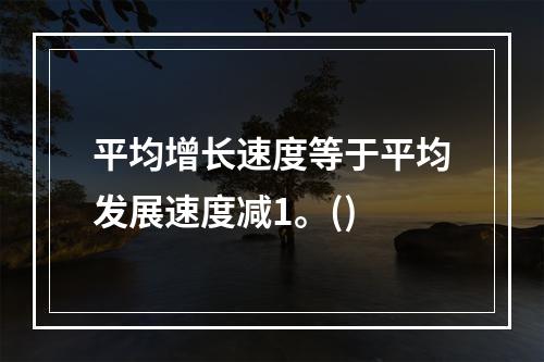 平均增长速度等于平均发展速度减1。()