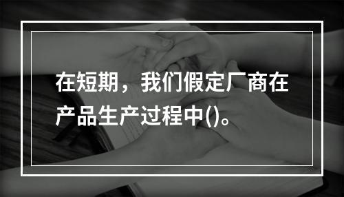 在短期，我们假定厂商在产品生产过程中()。