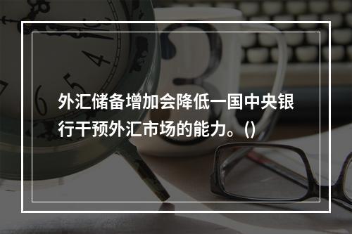 外汇储备增加会降低一国中央银行干预外汇市场的能力。()