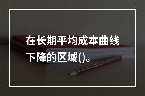 在长期平均成本曲线下降的区域()。